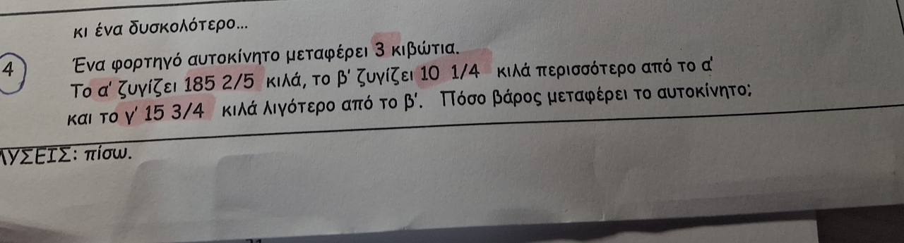 κι ένα δυσκολότερο...
4 Ενα φορτηγό αυτοκίνητο μεταφέρει 3 κιβώτια.
Το α ζυγίζει 185 2/5 κιλά, το beta ' ζυγίζει 10 1/4 κιλά περισσότερο από το α
και το γ' 15 3/4 κιλά λιγότερο από το beta '. ΠΤόσο βάρος μεταφέρει το αυτοκίνητο;
ιγΣΕΙΣ : πίσω.