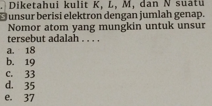 Diketahui kulit K, L, M, dan N suatu
S unsur berisi elektron dengan jumlah genap.
Nomor atom yang mungkin untuk unsur
tersebut adalah . . . .
a. 18
b. 19
c. 33
d. 35
e. 37