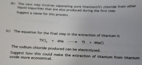 The next step involves separating pure titanium(IV) chloride from other 
liquid impurities that are also produced during the first step. 
Suggest a name for this process. 
(c) The equation for the final step in the extraction of titanium is
TiCl_4+4Nato Ti+4NaCl
The sodium chloride produced can be electrolysed. 
Suggest how this could make the extraction of titanium from titanium 
oxide more economical.