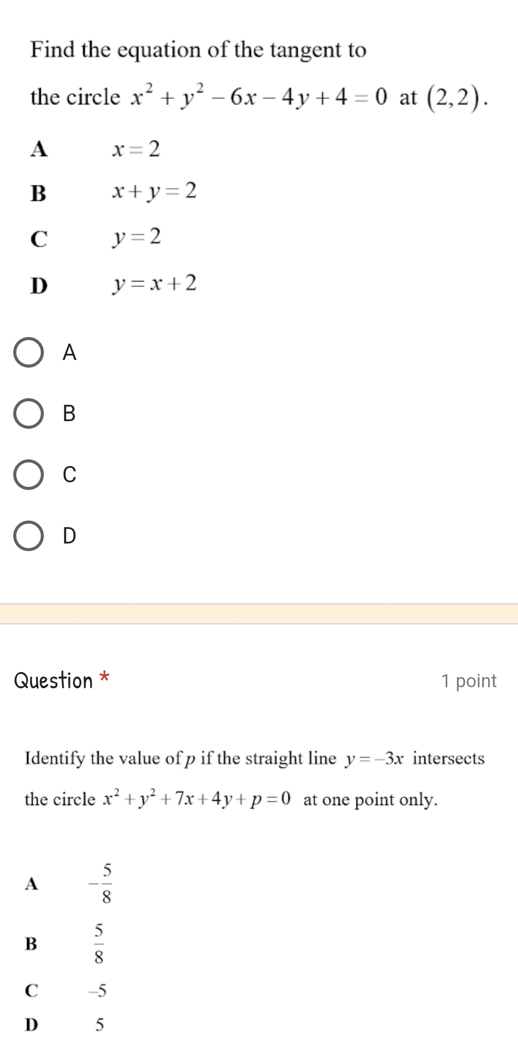 Find the equation of the tangent to
the circle x^2+y^2-6x-4y+4=0 at (2,2).
A
x=2
B
x+y=2
C
y=2
D
y=x+2
A
B
C
D
Question * 1 point
Identify the value of p if the straight line y=-3x intersects
the circle x^2+y^2+7x+4y+p=0 at one point only.
A - 5/8 
B  5/8 
C -5
D 5