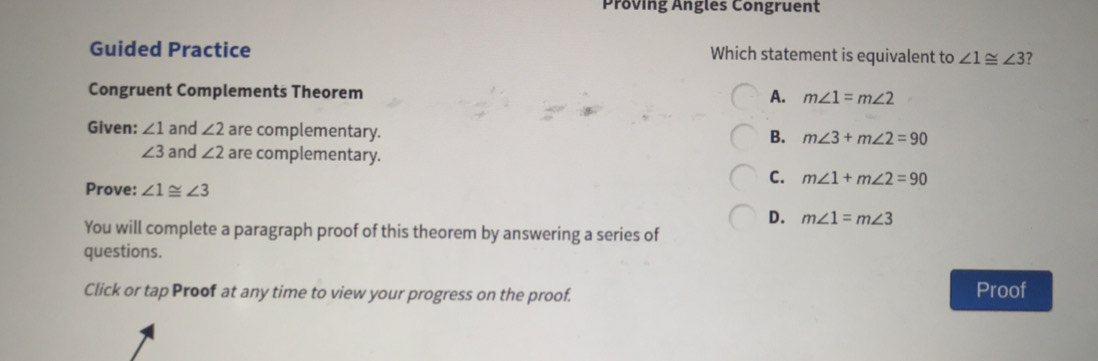 Proving Angles Congruent
Guided Practice Which statement is equivalent to ∠ 1≌ ∠ 3 7
Congruent Complements Theorem A. m∠ 1=m∠ 2
Given: ∠ 1 and ∠ 2 are complementary.
B. m∠ 3+m∠ 2=90
∠ 3 and ∠ 2 are complementary.
C. m∠ 1+m∠ 2=90
Prove: ∠ 1≌ ∠ 3
D. m∠ 1=m∠ 3
You will complete a paragraph proof of this theorem by answering a series of
questions.
Click or tap Proof at any time to view your progress on the proof. Proof