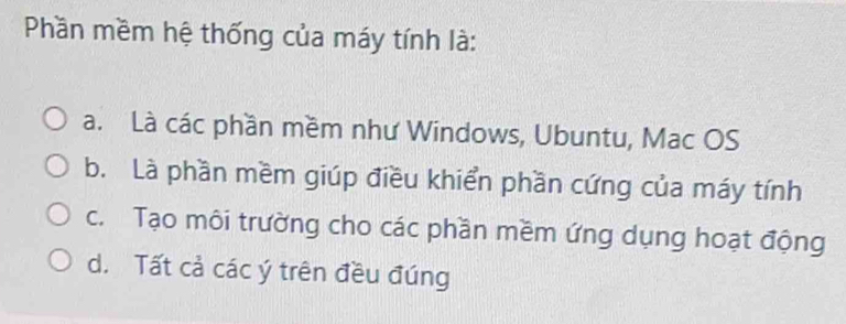 Phần mềm hệ thống của máy tính là:
a. Là các phần mềm như Windows, Ubuntu, Mac OS
b. Là phần mềm giúp điều khiển phần cứng của máy tính
c. Tạo môi trường cho các phần mềm ứng dụng hoạt động
d. Tất cả các ý trên đều đúng