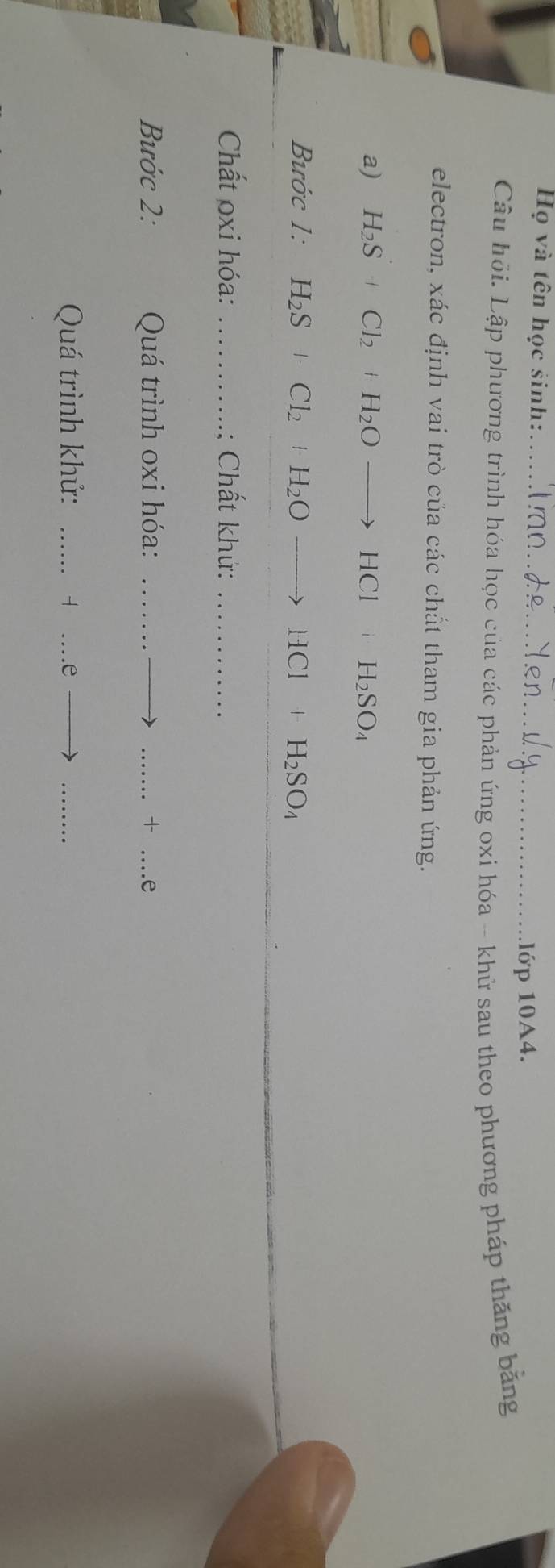 Họ và tên học sinh: 
_lớp 10A4. 
Câu hỏi. Lập phương trình hóa học của các phản ứng oxi hóa -- khử sau theo phương pháp thăng bằng 
electron, xác định vai trò của các chất tham gia phản ứng. 
a) H_2S+Cl_2+H_2Oto HCl iH_2SO_4
Bước 1: H_2S+Cl_2+H_2Oto HCl+H_2SO_4
Chất oxi hóa: _ Chất khử:_ 
Bước 2: Quá trình oxi hóa:_ 
_ + _e 
Quá trình khử:_ 
-|...e- _ to _