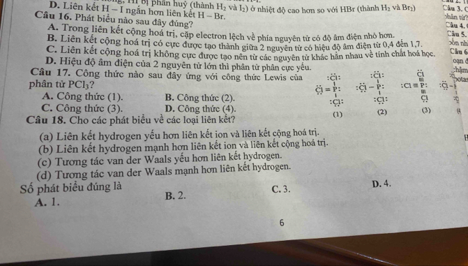 g, M Bị phần huỷ (thành H_2 và I₂) ở nhiệt độ cao hơn so với HBr (thành H_2 và Br₁) Câu 3.C hān từ?
D. Liên kết H - I ngắn hơn liên kết - −  Br. Câu 4.
Câu 16. Phát biểu nào sau đây đúng? Câu 5. sôn nh
A. Trong liên kết cộng hoá trị, cặp electron lệch về phía nguyên tử có độ âm điện nhỏ hơn. Câu 6
B. Liên kết cộng hoá trị có cực được tạo thành giữa 2 nguyên tử có hiệu độ âm diện từ 0,4 đến 1,7
C. Liên kết cộng hoá trị không cực được tạo nên từ các nguyên tử khác hăn nhau về tính chất hoá học. thậm
D. Hiệu độ âm điện của 2 nguyên tử lớn thì phân tử phân cực yếu. oan d
Câu 17. Công thức nào sau đây ứng với công thức Lewis của :ä: :ä: Chota
Ö  =  p:  P : :( overline LI :ā -1
phân tử PCl_3 ? :C: :0
m
A. Công thức (1). B. Công thức (2).
1
C. Công thức (3). D. Công thức (4). :C:
Câu 18. Cho các phát biểu về các loại liên kết? (1) (2) (3)
(a) Liên kết hydrogen yếu hơn liên kết ion và liên kết cộng hoá trị.
(b) Liên kết hydrogen mạnh hơn liên kết ion và liên kết cộng hoá trị.
(c) Tương tác van der Waals yếu hơn liên kết hydrogen.
(d) Tương tác van der Waals mạnh hơn liên kết hydrogen.
Số phát biểu đúng là C. 3. D. 4.
A. 1. B. 2.
6