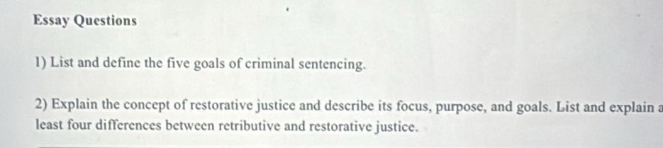 Essay Questions 
1) List and define the five goals of criminal sentencing. 
2) Explain the concept of restorative justice and describe its focus, purpose, and goals. List and explain a 
least four differences between retributive and restorative justice.