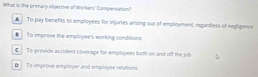 What is the primary objective of Workers' Compensation?
A To pay benefits to employees for injuries arising out of employment, regardless of negligence
B To improve the employee's working conditions
C To provide accident coverage for employees both on and off the job
D To improve employer and employee relations