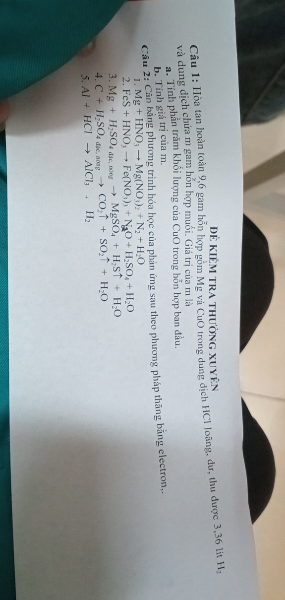 Để KiÊm tra thường xuyên 
Câu 1: Hòa tan hoàn toàn 9, 6 gam hỗn hợp gồm Mg và CuO trong dung dịch HCl loãng, dư, thu được 3,36 lit H_2
và dung dịch chứa m gam hỗn hợp muối. Giá trị của m là 
a. Tính phần trăm khổi lượng của CuO trong hỗn hợp ban đầu. 
b. Tính giá trị của m. 
Câu 2: Cân bằng phương trình hóa học của phản ứng sau theo phương pháp thăng bằng electron,. 
1. Mg+HNO_3to Mg(NO_3)_2+N_2+H_2O
2. FeS+HNO_3to Fe(NO_3)_3+N_2O+H_2SO_4+H_2O
3. Mg+H_2SO_4dic, nongto MgSO_4+H_2Suparrow +H_2O
4. C+H_2SO_4dac, nongto CO_2uparrow +SO_2uparrow +H_2O
5. Al+HClto AlCl_3+H_2