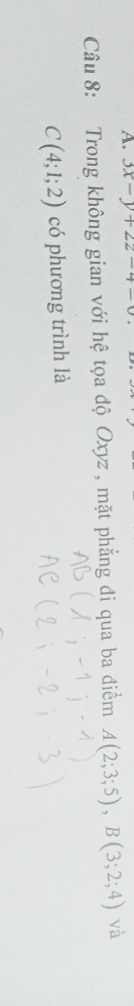 3x-y+2z-4=0
Câu 8: Trong không gian với hệ tọa độ Oxyz , mặt phẳng đi qua ba điểm A(2;3;5), B(3;2;4) và
C(4;1;2) có phương trình là