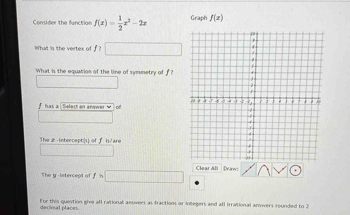 Consider the function f(x)= 1/2 x^2-2x
Graph f(x)
What is the vertex of f ? □ □°
What is the equation of the line of symmetry of f?
f has a Select an answer of
The -intercept(s) of f is/are
Clear All Draw:
They -intercept of f is □
For this question give all rational answers as fractions or integers and all irrational answers rounded to 2
decimal places.