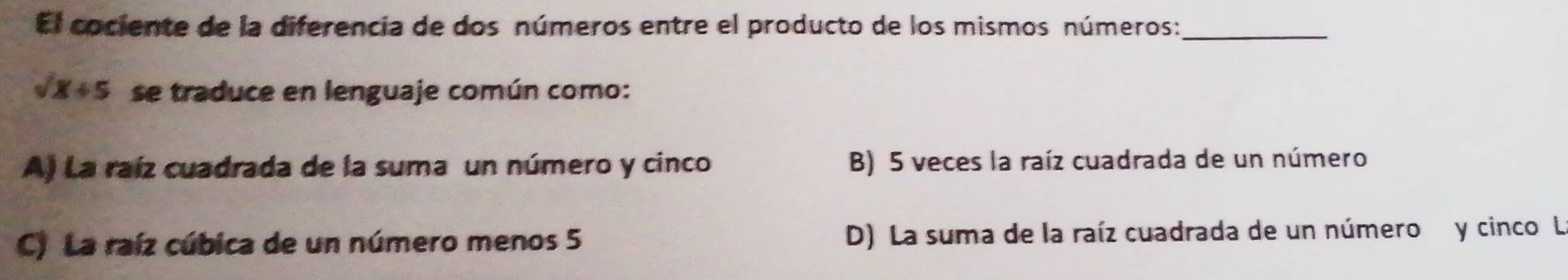 El cociente de la diferencia de dos números entre el producto de los mismos números:_
sqrt(x)+5 se traduce en lenguaje común como:
A) La raíz cuadrada de la suma un número y cinco B) 5 veces la raíz cuadrada de un número
C) La raíz cúbica de un número menos 5 D) La suma de la raíz cuadrada de un número y cinco L