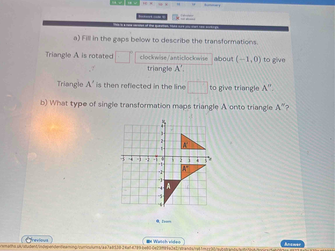 18 1c* 10* Summary
Calculator
Bookwork code: 1D not allowed 
This is a new version of the question. Make sure you start new workings.
a) Fill in the gaps below to describe the transformations.
Triangle A is rotated clockwise/anticlockwise about (-1,0) to give
triangle A'.
Triangle A' is then reflected in the line □ to give triangle A''.
b) What type of single transformation maps triangle A onto triangle A'' ?
Q Zoom
revious  Watch video Answer
a
rxmaths.uk/student/independentlearning/curriculums/aa7a8538-24af-4789-be80-0e23ff89a2e2/strands/rs61mzz30/substrands/kcfzi5bi6/tonics/5eb087ca407