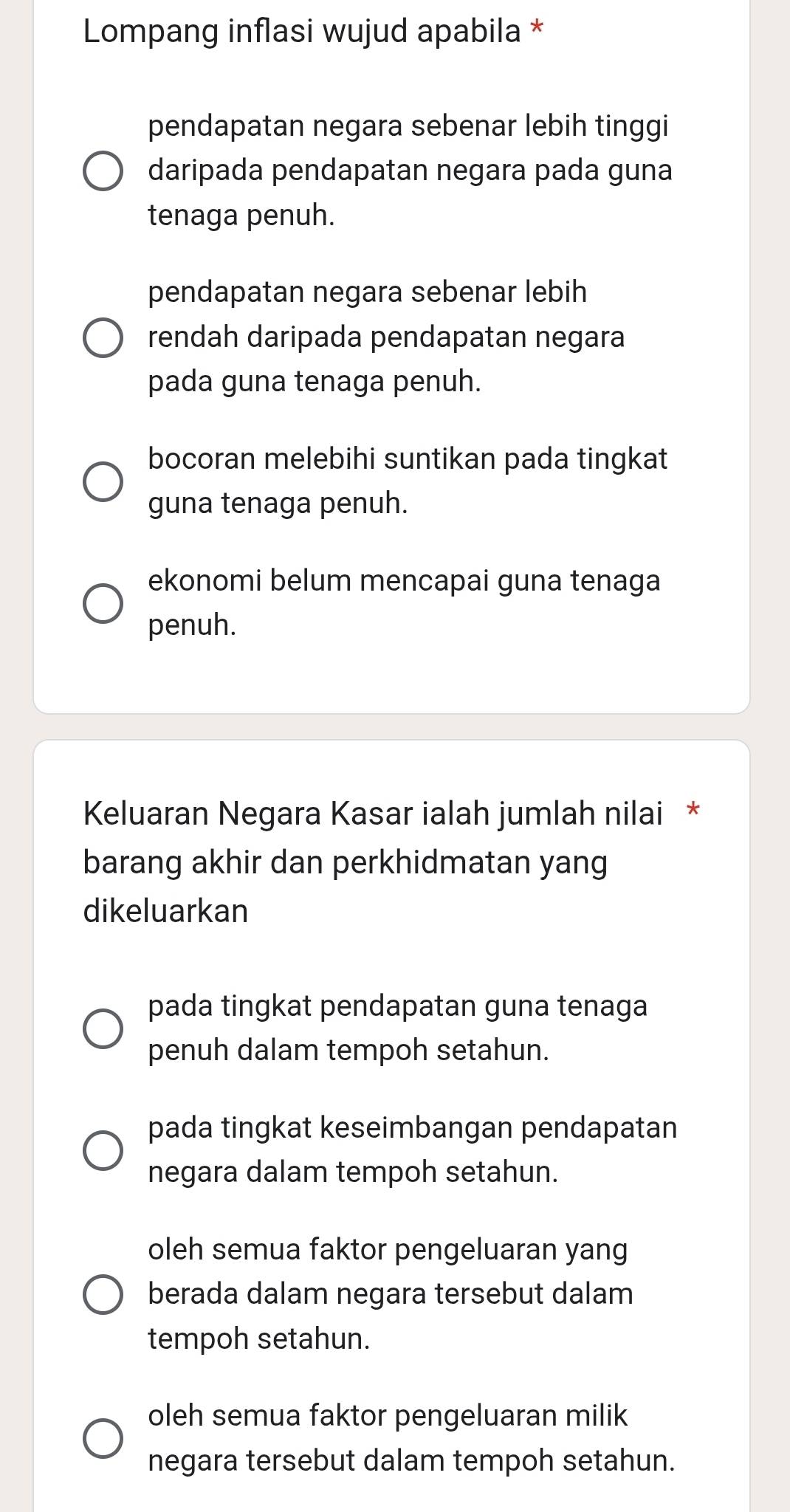 Lompang inflasi wujud apabila *
pendapatan negara sebenar lebih tinggi
daripada pendapatan negara pada guna
tenaga penuh.
pendapatan negara sebenar lebih
rendah daripada pendapatan negara
pada guna tenaga penuh.
bocoran melebihi suntikan pada tingkat
guna tenaga penuh.
ekonomi belum mencapai guna tenaga
penuh.
Keluaran Negara Kasar ialah jumlah nilai *
barang akhir dan perkhidmatan yang
dikeluarkan
pada tingkat pendapatan guna tenaga
penuh dalam tempoh setahun.
pada tingkat keseimbangan pendapatan
negara dalam tempoh setahun.
oleh semua faktor pengeluaran yang
berada dalam negara tersebut dalam
tempoh setahun.
oleh semua faktor pengeluaran milik
negara tersebut dalam tempoh setahun.