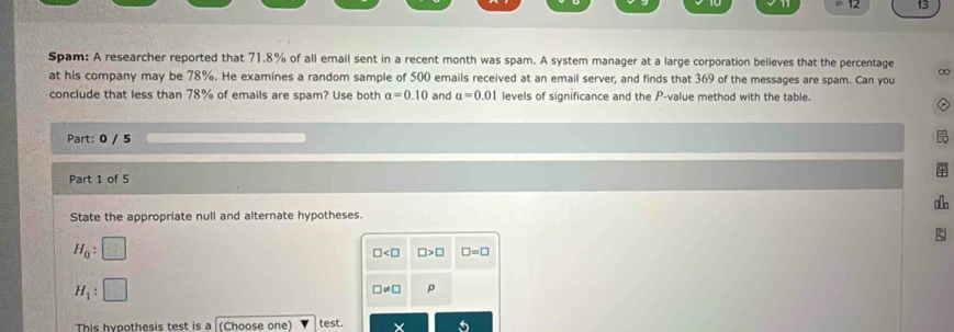 Spam: A researcher reported that 71.8% of all email sent in a recent month was spam. A system manager at a large corporation believes that the percentage ∞
at his company may be 78%. He examines a random sample of 500 emails received at an email server, and finds that 369 of the messages are spam. Can you
conclude that less than 78% of emails are spam? Use both a=0.10 and a=0.01 levels of significance and the P -value method with the table.
Part: 0 / 5
Part 1 of 5
State the appropriate null and alternate hypotheses.
H_0 : x_1
□ □ >□ □ =□
H_1 :
□ != □ p
This hypothesis test is a (Choose one) test.