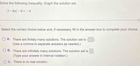 Solve the following inequality. Graph the solution set.
|1-6x|-9
Select the correct choice below and, if necessary, fill in the answer box to complete your choice.
A. There are finitely many solutions. The solution set is  □ . 
(Use a comma to separate answers as needed.)
B. There are infinitely many solutions. The solution set is □. 
(Type your answer in interval notation.)
C. There is no real solution.