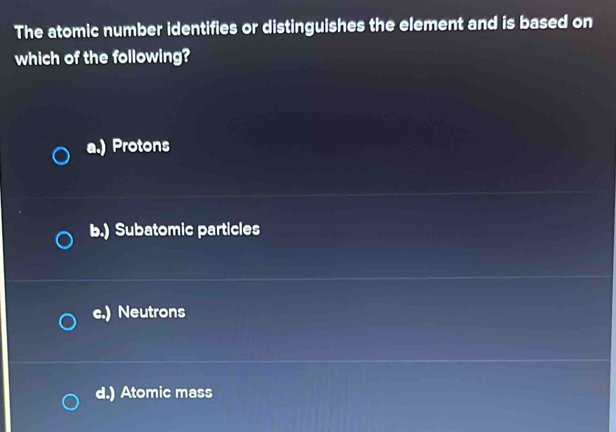 The atomic number identifies or distinguishes the element and is based on
which of the following?
a.) Protons
b.) Subatomic particles
c.) Neutrons
d.) Atomic mass