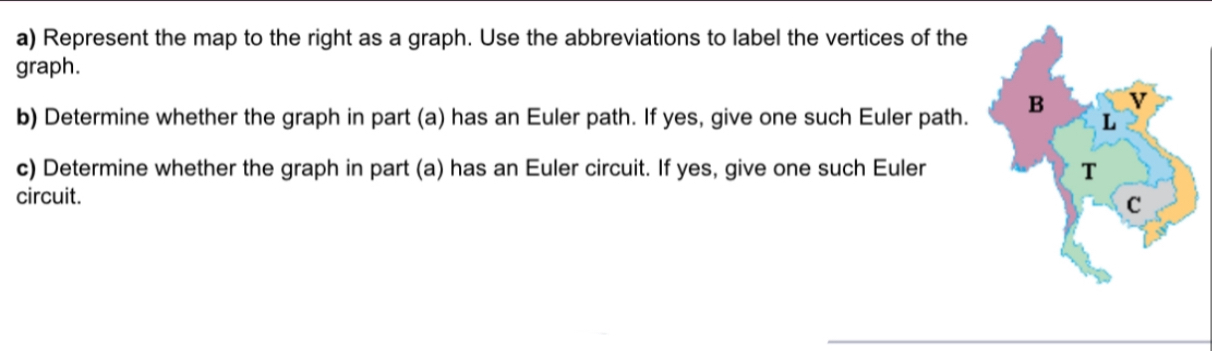 Represent the map to the right as a graph. Use the abbreviations to label the vertices of the 
graph. 
v 
b) Determine whether the graph in part (a) has an Euler path. If yes, give one such Euler path. B L 
c) Determine whether the graph in part (a) has an Euler circuit. If yes, give one such Euler T 
circuit. 
C 
_