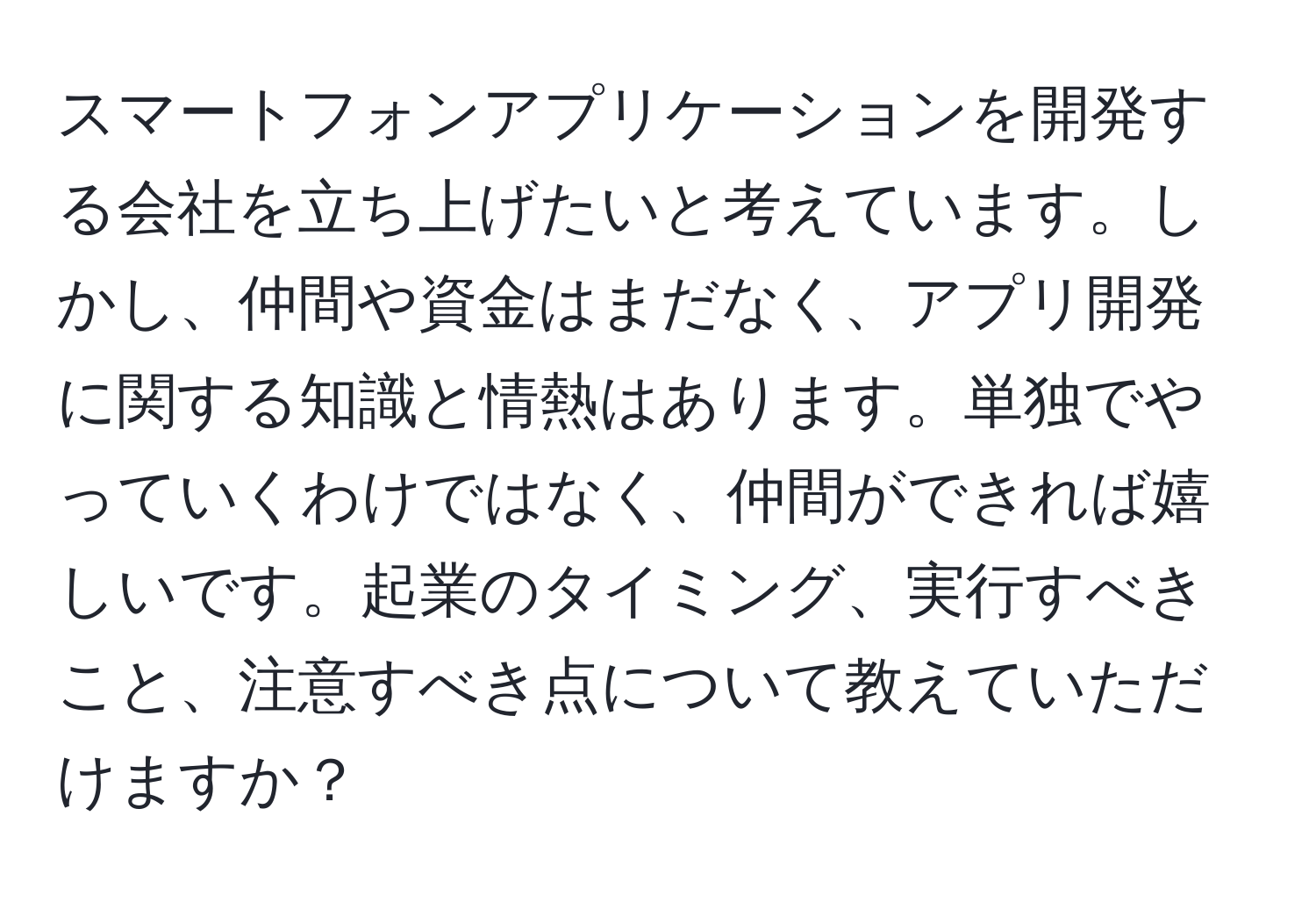 スマートフォンアプリケーションを開発する会社を立ち上げたいと考えています。しかし、仲間や資金はまだなく、アプリ開発に関する知識と情熱はあります。単独でやっていくわけではなく、仲間ができれば嬉しいです。起業のタイミング、実行すべきこと、注意すべき点について教えていただけますか？