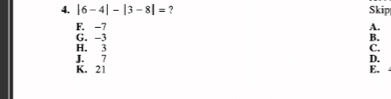 |6-4|-|3-8|= ? Skip
F. -7 A.
G. -3 B.
H. 3 C.
J. 7 D.
K. 21 E.