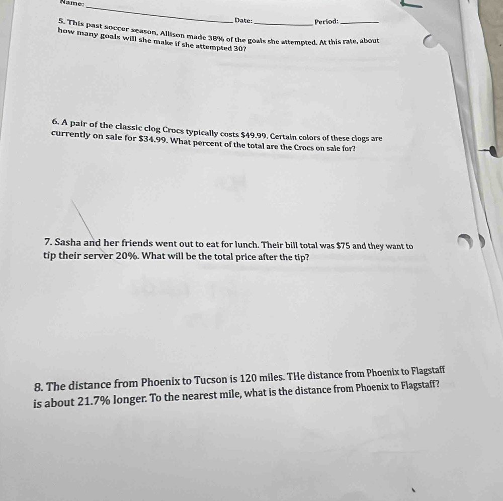 Name: 
_ 
Date: Period: 
5. This past soccer season, Allison made 38% of the goals she attempted. At this rate, about 
how many goals will she make if she attempted 30? 
6. A pair of the classic clog Crocs typically costs $49.99. Certain colors of these clogs are 
currently on sale for $34.99. What percent of the total are the Crocs on sale for? 
7. Sasha and her friends went out to eat for lunch. Their bill total was $75 and they want to 
tip their server 20%. What will be the total price after the tip? 
8. The distance from Phoenix to Tucson is 120 miles. THe distance from Phoenix to Flagstaff 
is about 21.7% longer. To the nearest mile, what is the distance from Phoenix to Flagstaff?
