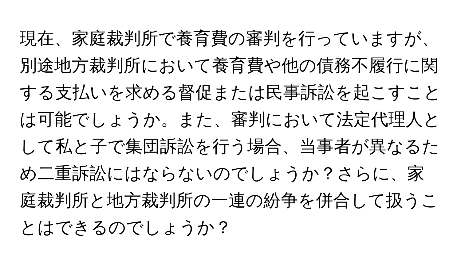 現在、家庭裁判所で養育費の審判を行っていますが、別途地方裁判所において養育費や他の債務不履行に関する支払いを求める督促または民事訴訟を起こすことは可能でしょうか。また、審判において法定代理人として私と子で集団訴訟を行う場合、当事者が異なるため二重訴訟にはならないのでしょうか？さらに、家庭裁判所と地方裁判所の一連の紛争を併合して扱うことはできるのでしょうか？