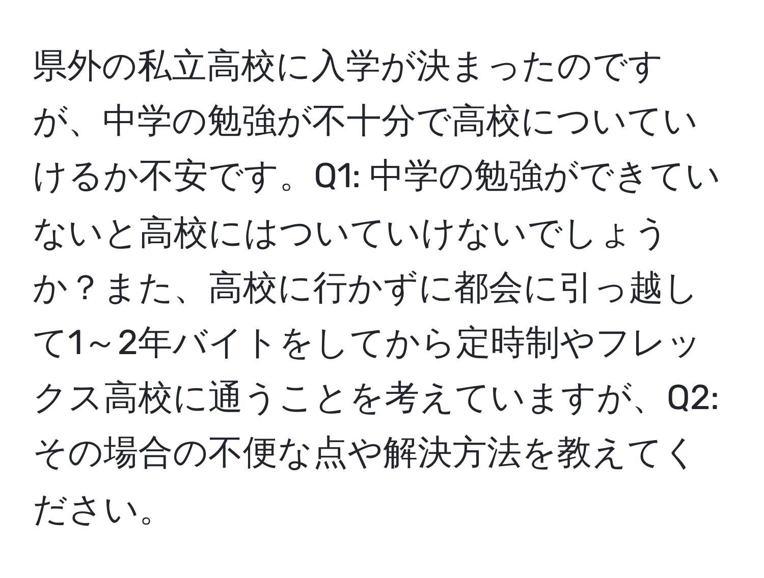 県外の私立高校に入学が決まったのですが、中学の勉強が不十分で高校についていけるか不安です。Q1: 中学の勉強ができていないと高校にはついていけないでしょうか？また、高校に行かずに都会に引っ越して1～2年バイトをしてから定時制やフレックス高校に通うことを考えていますが、Q2: その場合の不便な点や解決方法を教えてください。