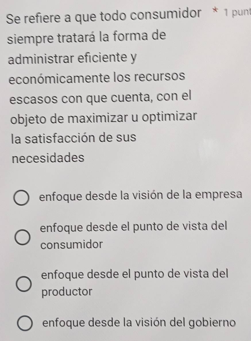 Se refiere a que todo consumidor * 1 punt
siempre tratará la forma de
administrar eficiente y
económicamente los recursos
escasos con que cuenta, con el
objeto de maximizar u optimizar
la satisfacción de sus
necesidades
enfoque desde la visión de la empresa
enfoque desde el punto de vista del
consumidor
enfoque desde el punto de vista del
productor
enfoque desde la visión del gobierno