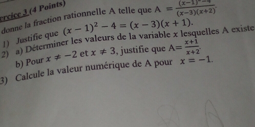 ercice 3 (4 Points) 
donne la fraction rationnelle A telle que A=frac (x-1)^circ -4(x-3)(x+2). 
1) Justifie que (x-1)^2-4=(x-3)(x+1). 
2) a) Déterminer les valeurs de la variable x lesquelles A existe 
b) Pour x!= -2 et x!= 3 , justifie que A= (x+1)/x+2 . 
3) Calcule la valeur numérique de A pour x=-1.