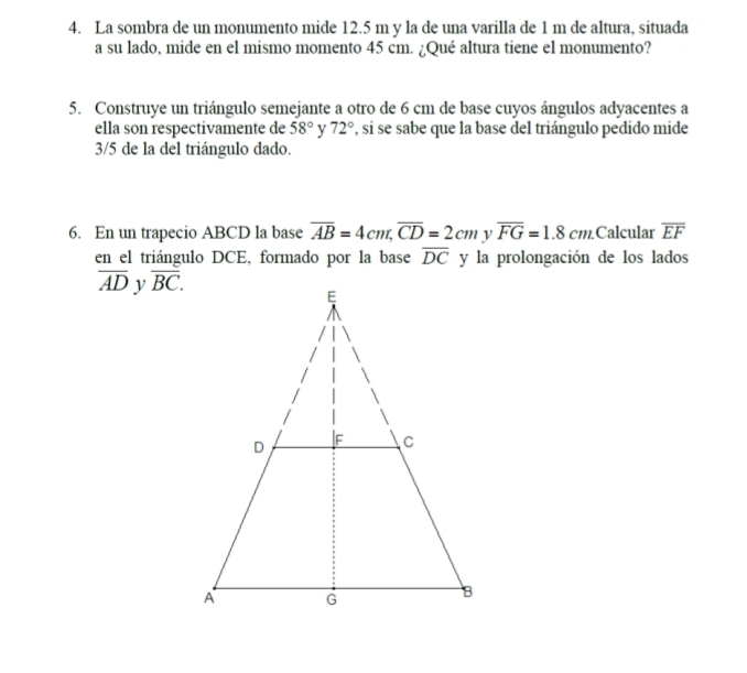 La sombra de un monumento mide 12.5 m y la de una varilla de 1 m de altura, situada 
a su lado, mide en el mismo momento 45 cm. ¿Qué altura tiene el monumento? 
5. Construye un triángulo semejante a otro de 6 cm de base cuyos ángulos adyacentes a 
ella son respectivamente de 58° y 72° , si se sabe que la base del triángulo pedido mide
3/5 de la del triángulo dado. 
6. En un trapecio ABCD la base overline AB=4cm, overline CD=2cm overline FG=1.8cm. Calcular overline EF
en el triángulo DCE, formado por la base overline DC y la prolongación de los lados
overline AD y overline BC.