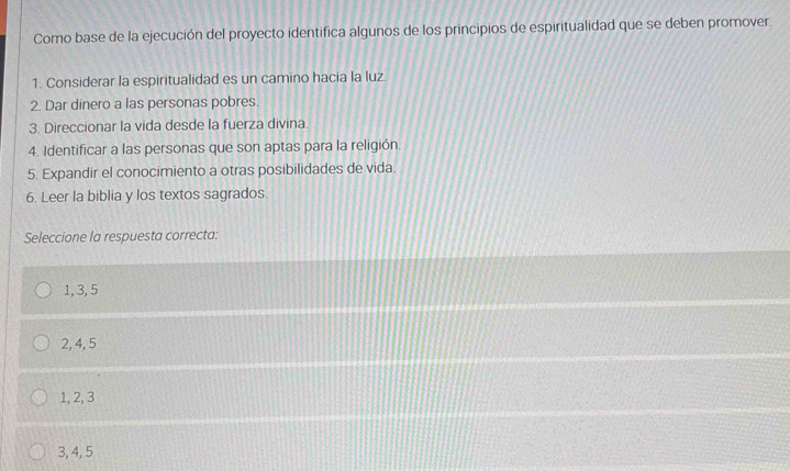 Como base de la ejecución del proyecto identifica algunos de los principios de espiritualidad que se deben promover.
1. Considerar la espiritualidad es un camino hacia la luz.
2. Dar dinero a las personas pobres.
3. Direccionar la vida desde la fuerza divina
4. Identificar a las personas que son aptas para la religión.
5. Expandir el conocimiento a otras posibilidades de vida.
6. Leer la biblia y los textos sagrados.
Seleccione la respuesta correcta:
1, 3, 5
2, 4, 5
1, 2, 3
3, 4, 5