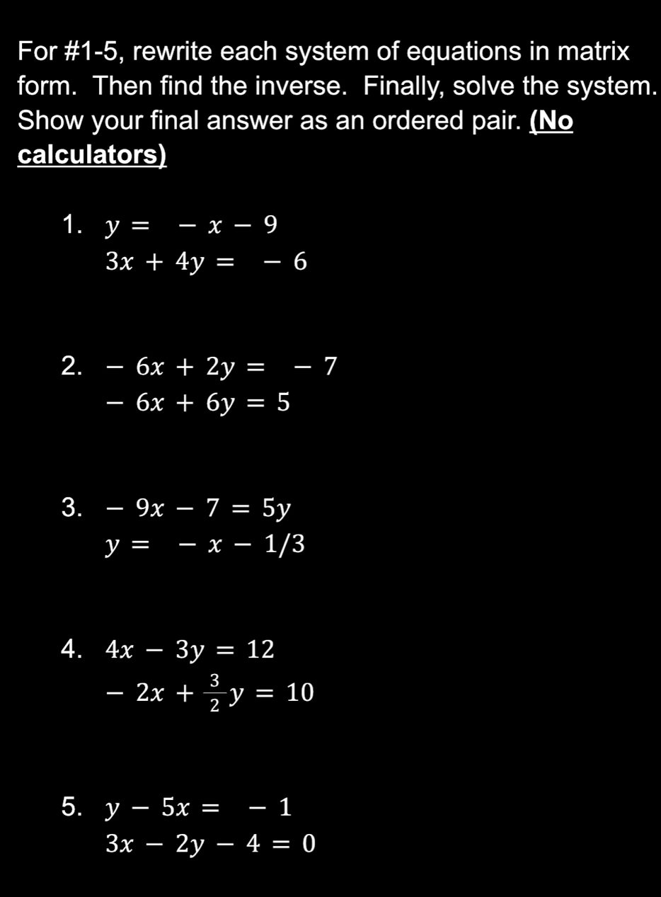 For #1-5, rewrite each system of equations in matrix 
form. Then find the inverse. Finally, solve the system. 
Show your final answer as an ordered pair. (No 
calculators) 
1. y=-x-9
3x+4y=-6
2. -6x+2y=-7
-6x+6y=5
3. -9x-7=5y
y=-x-1/3
4. 4x-3y=12
-2x+ 3/2 y=10
5. y-5x=-1
3x-2y-4=0