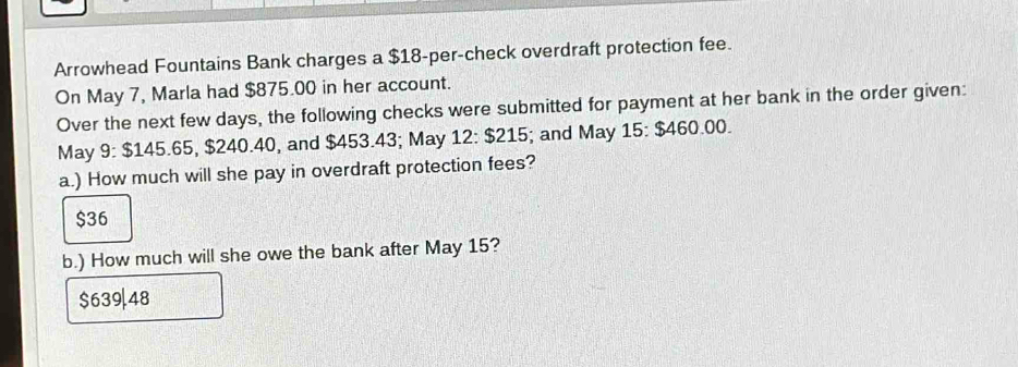 Arrowhead Fountains Bank charges a $18 -per-check overdraft protection fee.
On May 7, Marla had $875.00 in her account.
Over the next few days, the following checks were submitted for payment at her bank in the order given:
May 9: $145.65, $240.40, and $453.43; May 12:$215; and May 15 : $460.00.
a.) How much will she pay in overdraft protection fees?
$36
b.) How much will she owe the bank after May 15?
$639|48