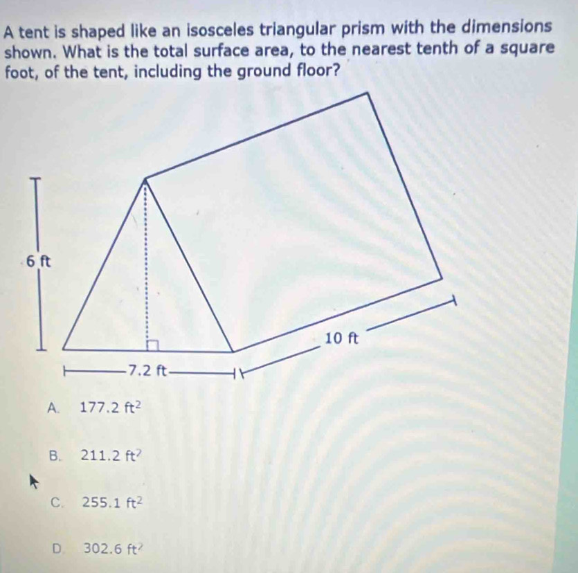 A tent is shaped like an isosceles triangular prism with the dimensions
shown. What is the total surface area, to the nearest tenth of a square
foot, of the tent, including the ground floor?
A. 177.2ft^2
B. 211.2ft^2
C. 255.1ft^2
D 302.6ft^2