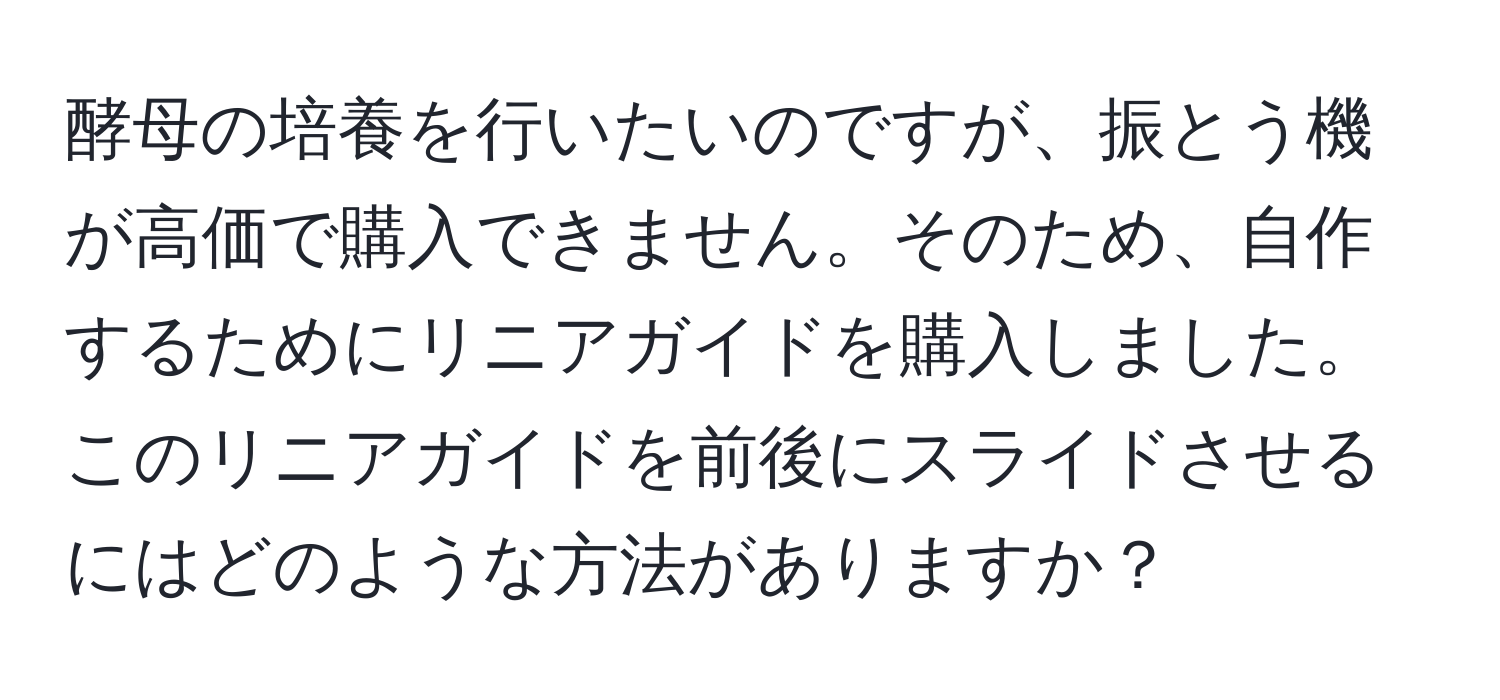 酵母の培養を行いたいのですが、振とう機が高価で購入できません。そのため、自作するためにリニアガイドを購入しました。このリニアガイドを前後にスライドさせるにはどのような方法がありますか？