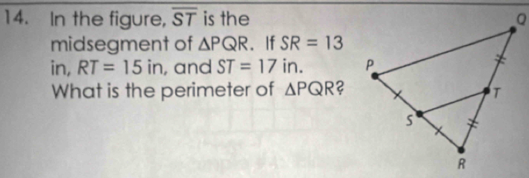 In the figure, overline ST is the 
midsegment of △ PQR. If SR=13
in, RT=15ir , and ST=17i n. 
What is the perimeter of △ PQR ?