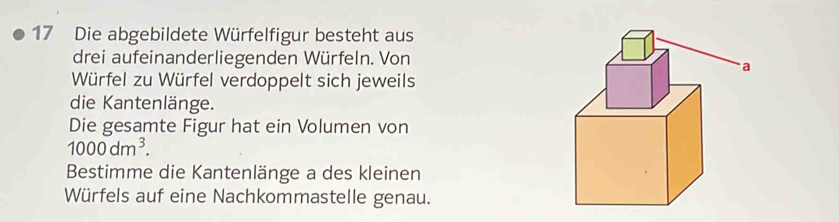 Die abgebildete Würfelfigur besteht aus 
drei aufeinanderliegenden Würfeln. Von 
Würfel zu Würfel verdoppelt sich jeweils 
die Kantenlänge. 
Die gesamte Figur hat ein Volumen von
1000dm^3. 
Bestimme die Kantenlänge a des kleinen 
Würfels auf eine Nachkommastelle genau.