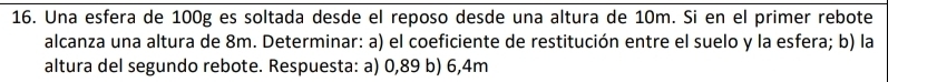 Una esfera de 100g es soltada desde el reposo desde una altura de 10m. Si en el primer rebote 
alcanza una altura de 8m. Determinar: a) el coeficiente de restitución entre el suelo y la esfera; b) la 
altura del segundo rebote. Respuesta: a) 0,89 b) 6,4m