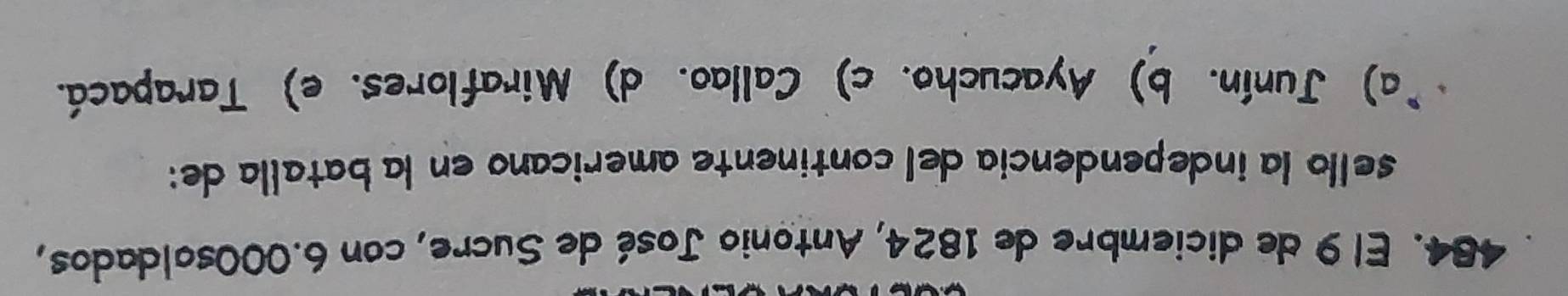 El 9 de diciembre de 1824, Antonio José de Sucre, con 6.000soldados,
sello la independencía del continente americano en la batalla de:
(a) Junín. b) Ayacucho. c) Callao. d) Miraflores. e) Tarapacá.
