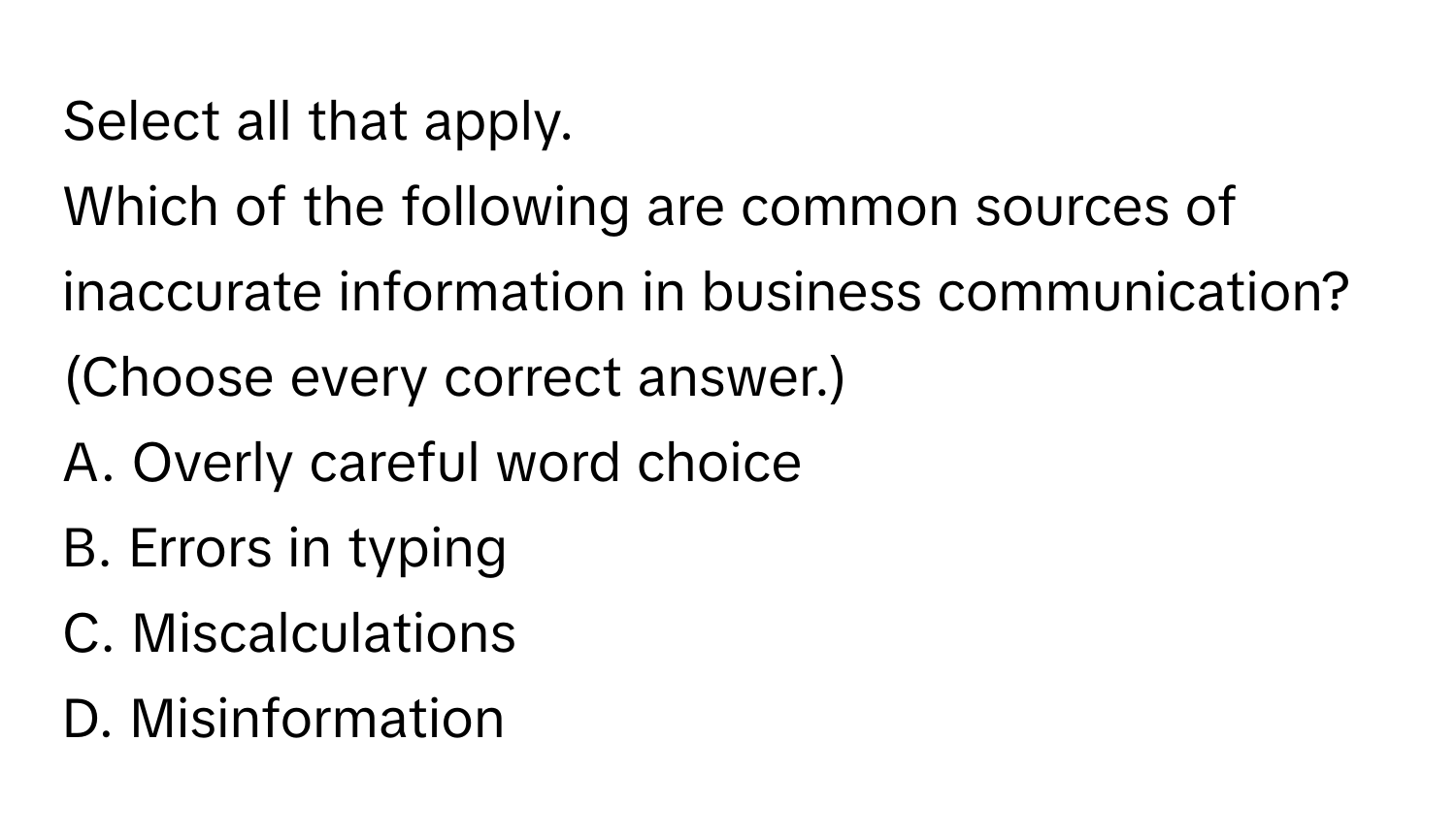 Select all that apply.

Which of the following are common sources of inaccurate information in business communication? 
(Choose every correct answer.)
A. Overly careful word choice
B. Errors in typing
C. Miscalculations
D. Misinformation