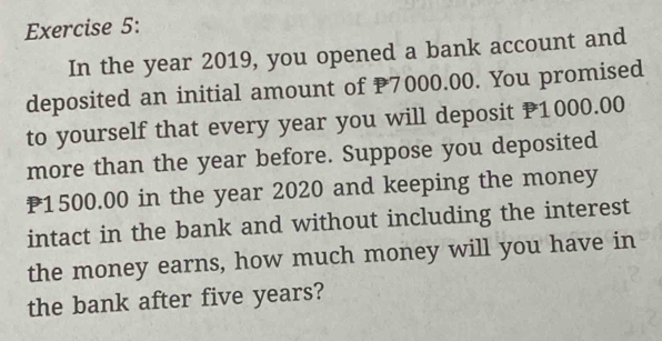 In the year 2019, you opened a bank account and 
deposited an initial amount of P7000.00. You promised 
to yourself that every year you will deposit P1000.00
more than the year before. Suppose you deposited
P1500.00 in the year 2020 and keeping the money 
intact in the bank and without including the interest 
the money earns, how much money will you have in 
the bank after five years?