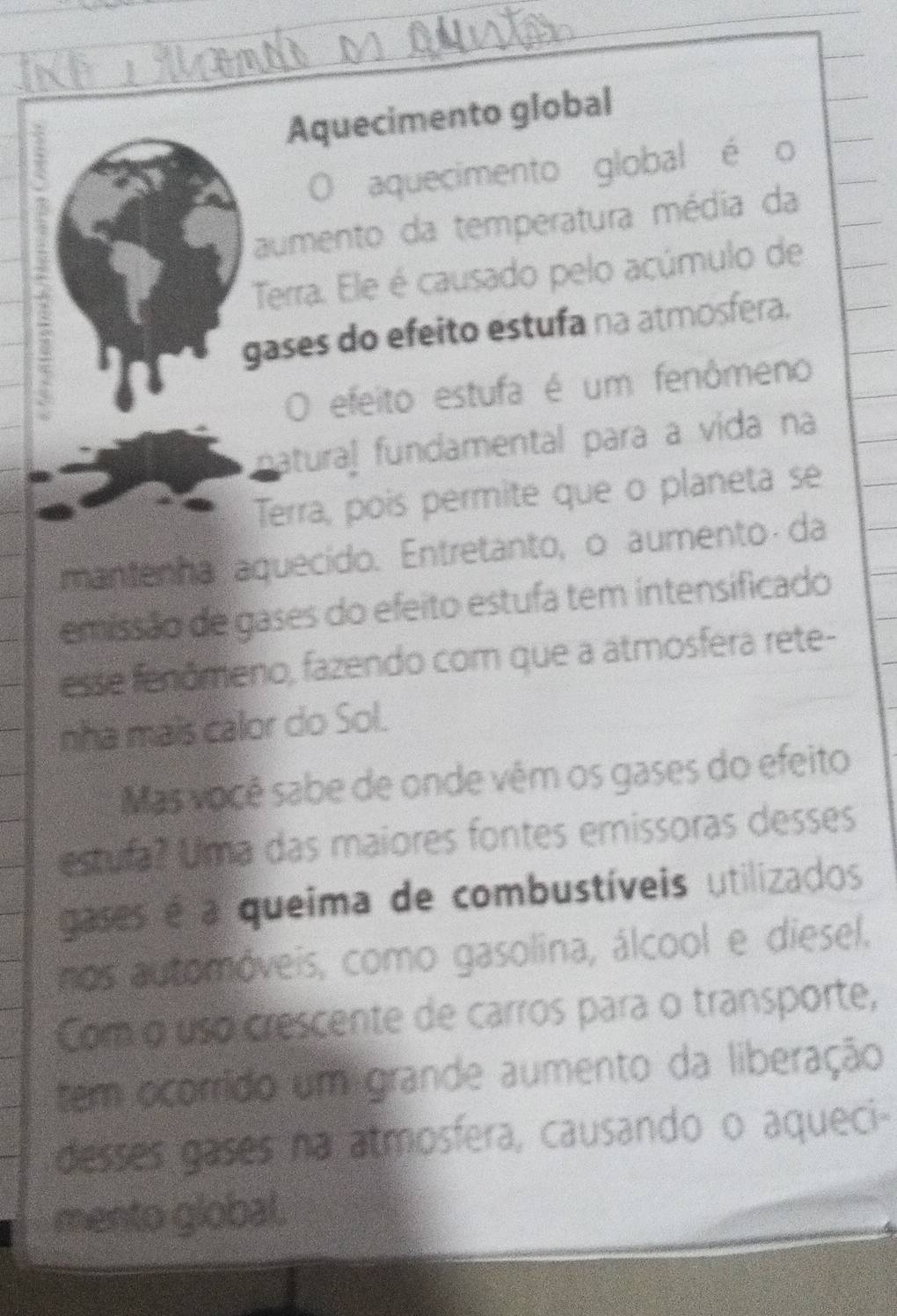 Aquecimento global 
O aquecimento global é o 
aumento da temperatura média da 
Terra. Ele é causado pelo acúmulo de 
gases do efeito estufa na atmosfera. 
O efeito estufa é um fenômeno 
atural fundamental para a vída na 
Terra, pois permite que o planeta se 
mantenha aquecido. Entretanto, o aumento da 
emissão de gases do efeito estufa tem intensificado 
esse fenômeno, fazendo com que a atmosfera rete- 
nha mais calor do Sol. 
Mas você sabe de onde vêm os gases do efeito 
estula? Uma das maiores fontes emissoras desses 
gases é a queima de combustíveis utilizados 
nos automóveis, como gasolina, álcool e diesel. 
Com o uso crescente de carros para o transporte, 
tem ocorrido um grande aumento da liberação 
desses gases na atmosfera, causando o aqueci- 
mento global.