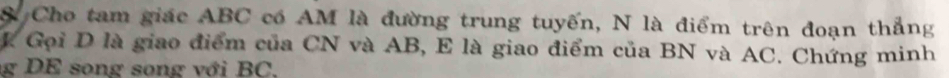 Cho tam giác ABC có AM là đường trung tuyến, N là điểm trên đoạn thắng 
L Gọi D là giao điểm của CN và AB, E là giao điểm của BN và AC. Chứng minh 
g DE song song với BC,