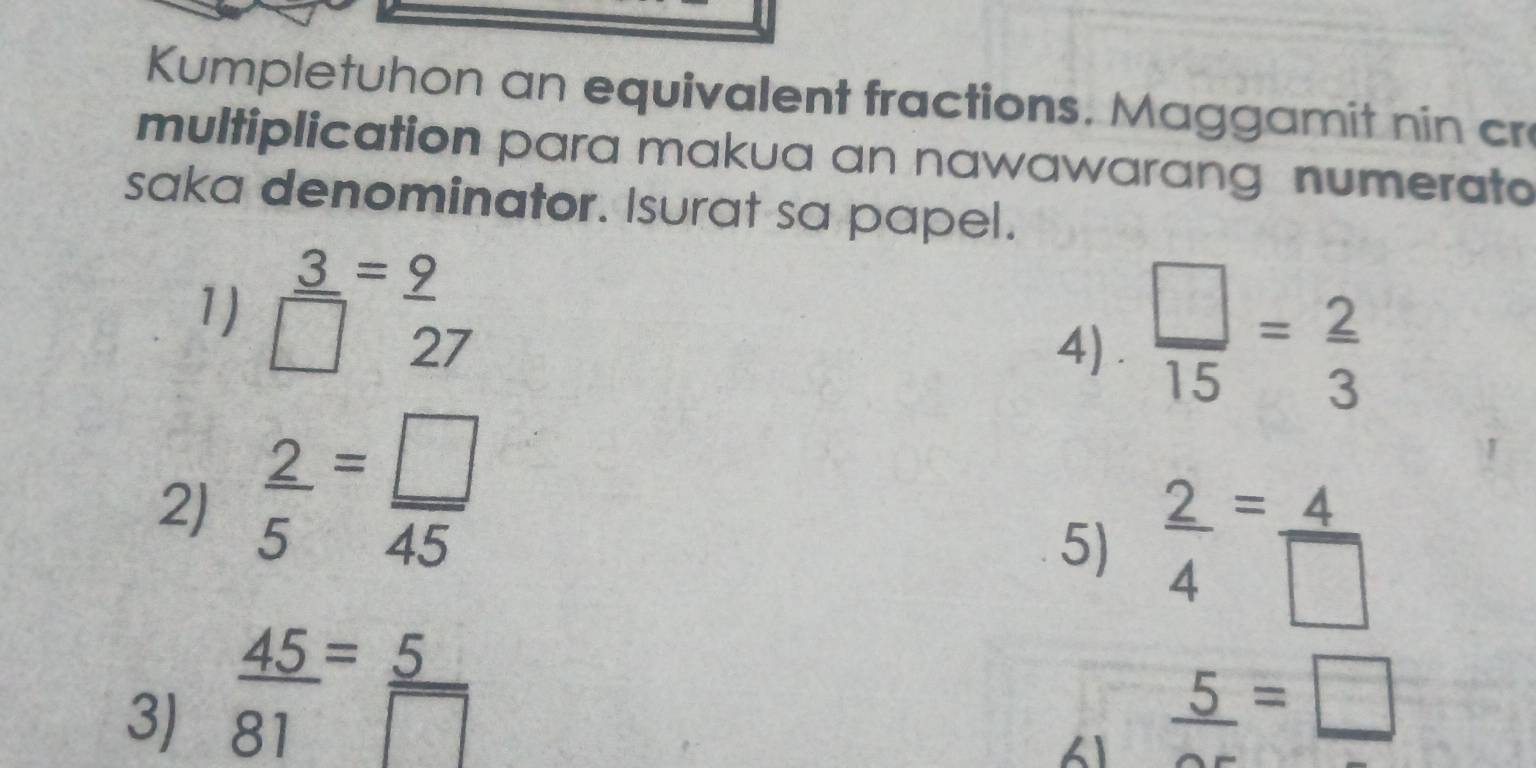 Kumpletuhon an equivalent fractions. Maggamit nin cr 
multiplication para makua an nawawarang numerato 
saka denominator. Isurat sa papel. 
1)  3/□  = 9/27 
4) .  □ /15 = 2/3 
2J  2/5 = □ /45 
5)  2/4 = 4/□  
3)  45/81 = 5/□   _ 5=_ □ 
1