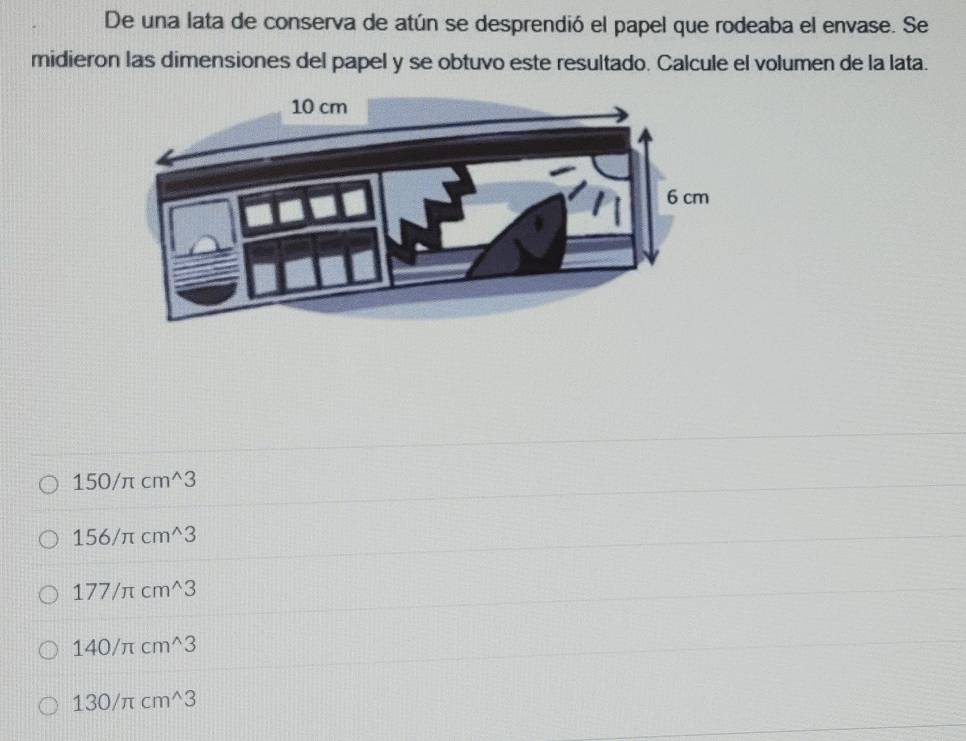 De una lata de conserva de atún se desprendió el papel que rodeaba el envase. Se
midieron las dimensiones del papel y se obtuvo este resultado. Calcule el volumen de la lata.
150/π cm^(wedge)3
156/π cm^(wedge)3
177/π cm^(wedge)3
140/π cm^(wedge)3
130/π cm^(wedge)3