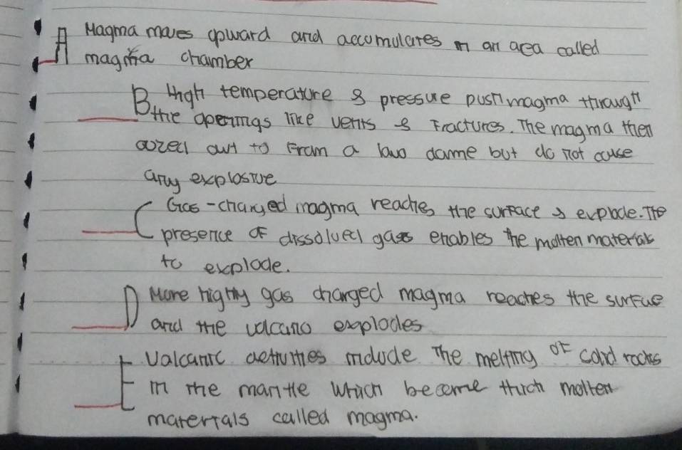 Magma moves goward and accomulares m an aea called 
magia chamber 
B. Hgh temperature 8 pressure pust magma through 
_the gpenings like verts - Fractures. The magma then 
aozel out to Fram a bwo dame but do not cuse 
any explosive 
_ 
to exolode. 
_D Mare hig thy gas changed magma reaches the surue 
and the vdcano explodes 
valcanic aetuities molude The melting sigma t cald rocks 
in the mantle which become thich molten 
matertals called magma.