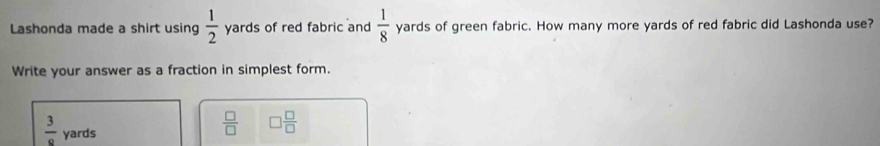 Lashonda made a shirt using  1/2  yards of red fabric and  1/8  yards of green fabric. How many more yards of red fabric did Lashonda use? 
Write your answer as a fraction in simplest form.
 3/9  yards
 □ /□   □  □ /□  