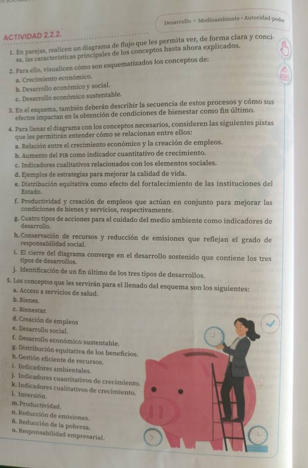 Desarrollo • Medioambiente •Autoridad-poder
ACTIVIDAD 2.2.2.
1. En parejas, realicen un diagrama de flujo que les permita ver, de forma clara y conci-
sa, las características principales de los conceptos hasta ahora explicados.
2. Para ello, visualicen cómo son esquematizados los conceptos de:
a. Crecimiento económico.
b. Desarrollo económico y social.
c. Desarrollo económico sustentable.
3. En el esquema, también deberán describir la secuencia de estos procesos y cómo sus
efectos impactan en la obtención de condiciones de bienestar como fin último.
4. Para llenar el diagrama con los conceptos necesarios, consideren las siguientes pistas
que les permitirán entender cómo se relacionan entre ellos:
a. Relación entre el crecimiento económico y la creación de empleos.
b. Aumento del PIB como indicador cuantitativo de crecimiento.
c. Indicadores cualitativos relacionados con los elementos sociales.
d. Ejemplos de estrategias para mejorar la calidad de vida.
e. Distribución equitativa como efecto del fortalecimiento de las instituciones del
Estado.
f. Productividad y creación de empleos que actúan en conjunto para mejorar las
condiciones de bienes y servicios, respectivamente.
g. Cuatro tipos de acciones para el cuidado del medio ambiente como indicadores de
desarrollo.
h.Conservación de recursos y reducción de emisiones que reflejan el grado de
responsabilidad social.
i. El cierre del diagrama converge en el desarrollo sostenido que contiene los tres
tipos de desarrollos.
j. Identificación de un fin último de los tres tipos de desarrollos.
5. Los conceptos que les servirán para el llenado del esquema son los siguientes:
a. Acceso a servicios de salud.
b. Bienes.
c. Bienestar.
d. Creación de empleos
e. Desarrollo social.
f. Desarrollo económico sustentable.
g. Distribución equitativa de los beneficios
h. Gestión eficiente de recursos.
i. Indicadores ambientales.
j. Indicadores cuantitativos de crecimient
k. Indicadores cualitativos de crecimiento.
l. Inversión.
m.Productividad.
n. Reducción de emisiones.
ñ. Reducción de la pobreza.
o. Responsabilidad empresarial.