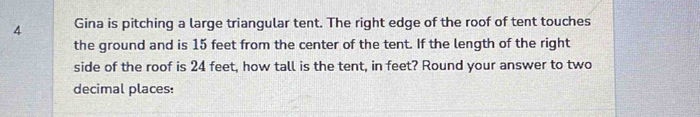 Gina is pitching a large triangular tent. The right edge of the roof of tent touches 
the ground and is 15 feet from the center of the tent. If the length of the right 
side of the roof is 24 feet, how tall is the tent, in feet? Round your answer to two 
decimal places: