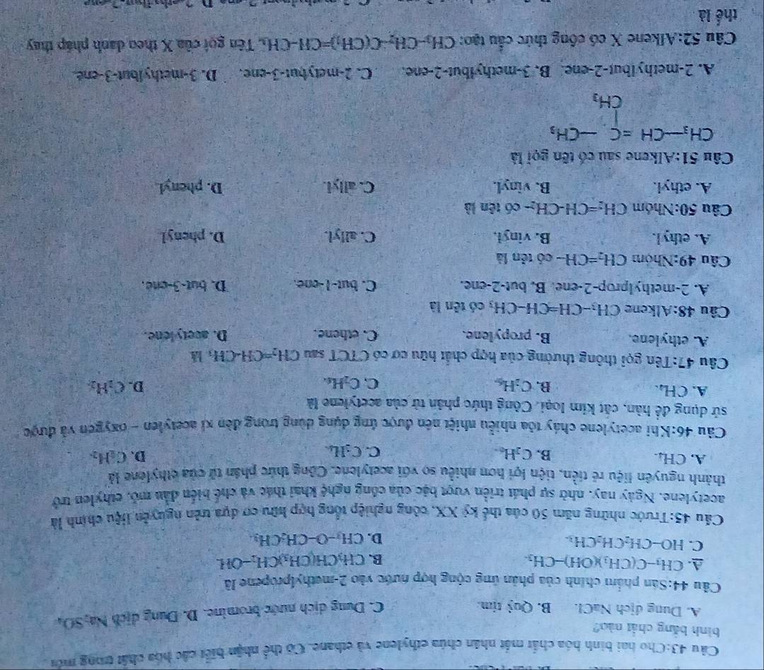 Cho hai bình hóa chất mắt nhân chúa ethylene và ethane. Có thể nhận biết các hòa chất trong môu
bình bằng chất nào?
A. Dung địch NaCl. B. Quỷ tim.
C. Dung dịch nước bromine. D. Dung dịch Na,SO_4
Câu 44:Sân phẩm chính của phản ứng cộng hợp nước vào 2-methylpropene lã
A. CH_3-C(CH_3)(OH)-CH_3. CH_3CH(CH_3)CH_2 -OH
B.
C. HO-CH_2CH_2CH_3.
D. CH_3-O-CH_2CH_3
Cầu 45:Trước những năm 50 của thế kỷ XX, công nghiệp tổng hợp hữu cơ dựa trên nguyễn liệu chính là
acetylene. Ngày nay, nhờ sự phát triển vượt bậc của công nghệ khai thác và chế biến dẫn mỏ, ethylen trở
thành nguyên liệu rẻ tiền, tiện lợi hơn nhiều so với acetylene. Công thức phân tử của cthylène là
A. CH₄. C_2H_6. D. C_2H_2.
B.
C. C_3H_6.
Câu 46:Khi acetylene cháy tỏa nhiều nhiệt nên được ứng dụng dùng trong đèn xỉ acetylen - oxygen và được
sử dụng đề hàn, cắt kim loại. Công thức phân tử của acetylene là
A. CH_4.
B. C_2H_6 C. C_2H_4.
D. C_2H_2
Câu 47:Tên gọi thông thường của hợp chất hữu cơ có CTCT sau CH_2=CH-CH_3l]
A. ethylene. B. propylene. C. ethene. D. avetylone.
Câu 48:Alkene CH_3-CH=CH-CH_3 có tên là
A. 2-methylprop-2-ene. B. but-2-ene. C. but-1-one. D. but-3-cne.
Câu 49:Nhóm CH_2=CH- có tên là
A. ethyl. B. vinyl. C. allyl. D. phenyl
Câu 50:Nh óm CH_2=CH-CH_2- - có tên là
A. ethyl. B. vinyl. C. allyl. D. pheyl
Câu 51:Alkene sau có tên gọi là
CH_3-CH=C-CH_3
A. 2-methylbut-2-ene. B. 3-methylbut-2-ene. C. 2-metybut-3-ene. D. 3-methylbut-3-ené.
Câu 52:Alkene X có cộng thức cầu tạo: CH_3-CH_2-C(CH_1)=CH-CH_2 , Tên gọi của X theo danh pháp thay
thể là