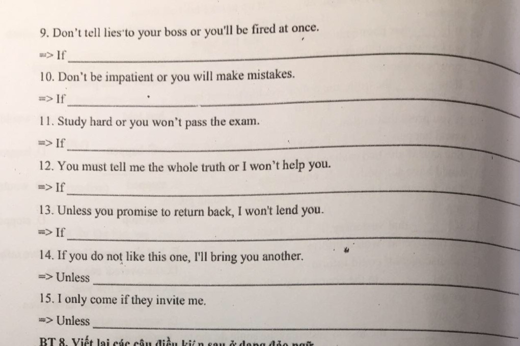 Don’t tell lies to your boss or you'll be fired at once. 
=:> If 
_ 
10. Don’t be impatient or you will make mistakes. 
If_ 
11. Study hard or you won’t pass the exam. 
If_ 
12. You must tell me the whole truth or I won’t help you. 
If_ 
13. Unless you promise to return back, I won't lend you. 
If_ 
14. If you do not like this one, I'll bring you another. 
_ 
Unless 
15. I only come if they invite me. 
_ 
Unless 
BT 8. Viết lại các cậu điều kiên sau ở dan