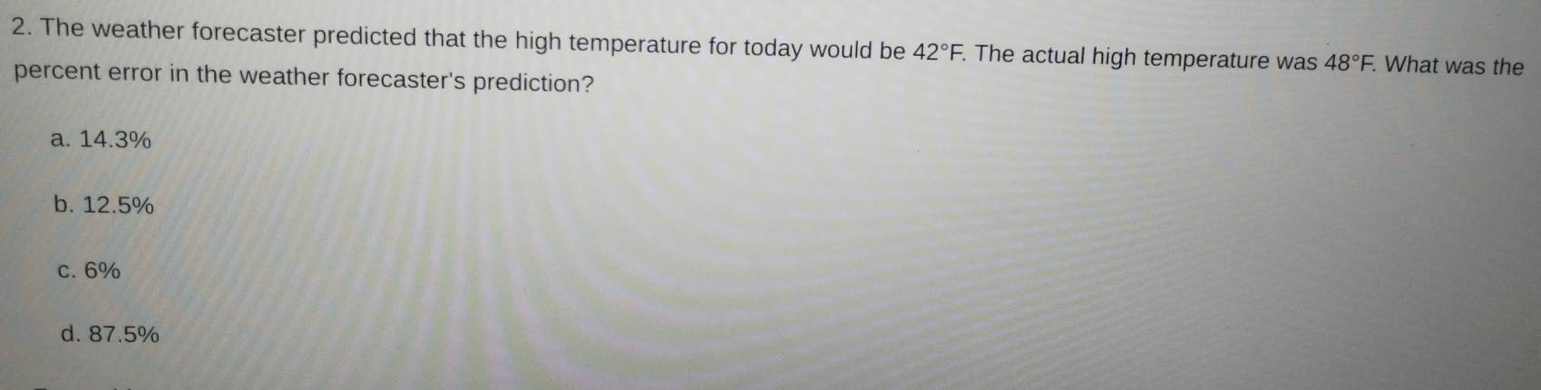 The weather forecaster predicted that the high temperature for today would be 42°F. The actual high temperature was 48°F. What was the
percent error in the weather forecaster's prediction?
a. 14.3%
b. 12.5%
c. 6%
d. 87.5%